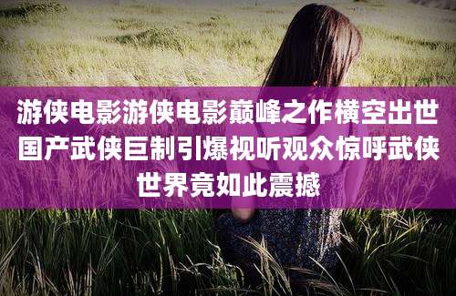 游侠电影游侠电影巅峰之作横空出世国产武侠巨制引爆视听观众惊呼武侠世界竟如此震撼