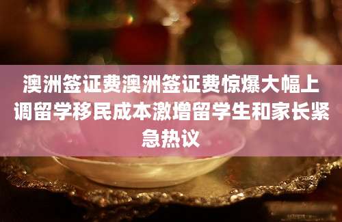 澳洲签证费澳洲签证费惊爆大幅上调留学移民成本激增留学生和家长紧急热议