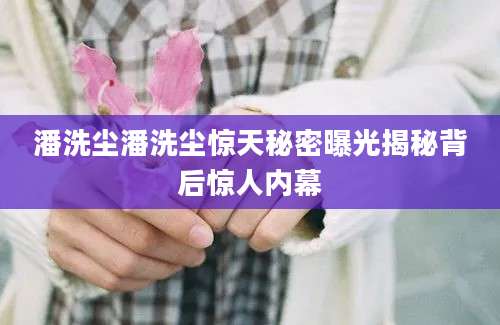潘洗尘潘洗尘惊天秘密曝光揭秘背后惊人内幕