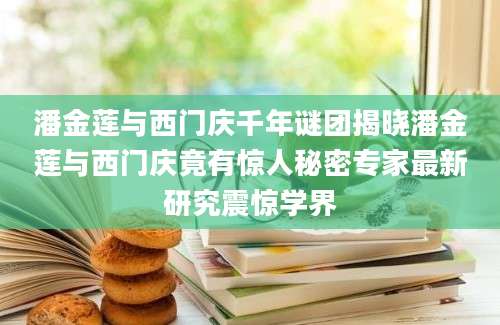 潘金莲与西门庆千年谜团揭晓潘金莲与西门庆竟有惊人秘密专家最新研究震惊学界