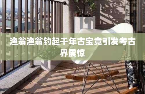 渔翁渔翁钓起千年古宝竟引发考古界震惊