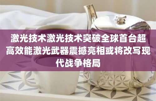 激光技术激光技术突破全球首台超高效能激光武器震撼亮相或将改写现代战争格局