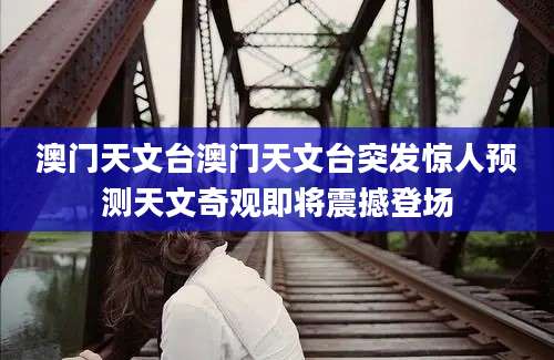 澳门天文台澳门天文台突发惊人预测天文奇观即将震撼登场
