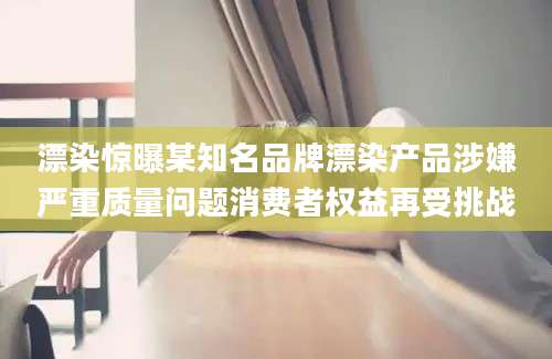 漂染惊曝某知名品牌漂染产品涉嫌严重质量问题消费者权益再受挑战
