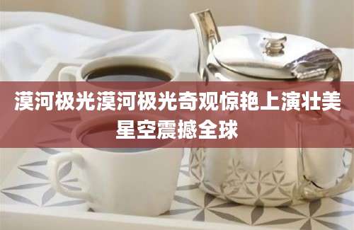 漠河极光漠河极光奇观惊艳上演壮美星空震撼全球