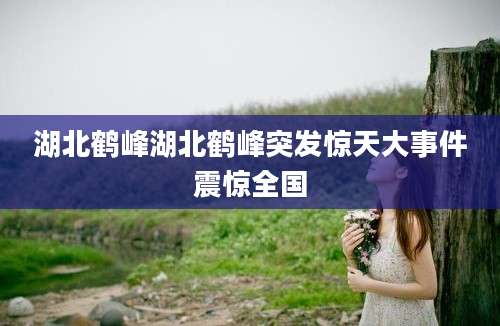 湖北鹤峰湖北鹤峰突发惊天大事件震惊全国