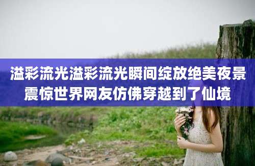 溢彩流光溢彩流光瞬间绽放绝美夜景震惊世界网友仿佛穿越到了仙境