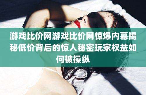 游戏比价网游戏比价网惊爆内幕揭秘低价背后的惊人秘密玩家权益如何被操纵