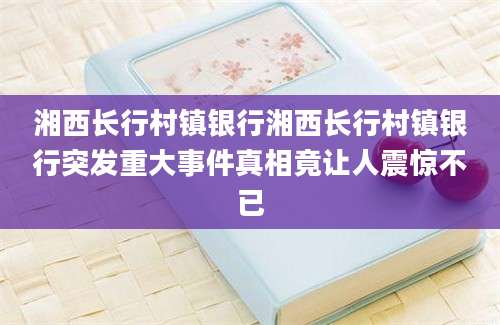 湘西长行村镇银行湘西长行村镇银行突发重大事件真相竟让人震惊不已