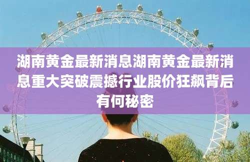 湖南黄金最新消息湖南黄金最新消息重大突破震撼行业股价狂飙背后有何秘密