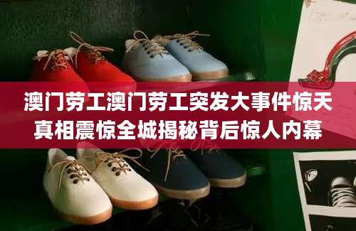 澳门劳工澳门劳工突发大事件惊天真相震惊全城揭秘背后惊人内幕