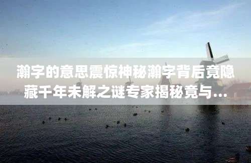 瀚字的意思震惊神秘瀚字背后竟隐藏千年未解之谜专家揭秘竟与...