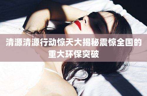 清源清源行动惊天大揭秘震惊全国的重大环保突破