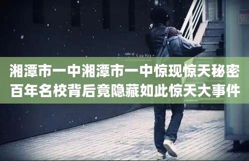 湘潭市一中湘潭市一中惊现惊天秘密百年名校背后竟隐藏如此惊天大事件