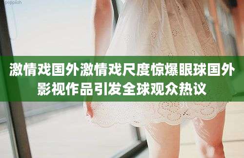 激情戏国外激情戏尺度惊爆眼球国外影视作品引发全球观众热议