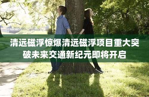 清远磁浮惊爆清远磁浮项目重大突破未来交通新纪元即将开启