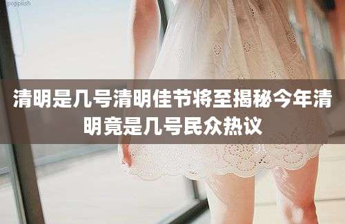 清明是几号清明佳节将至揭秘今年清明竟是几号民众热议