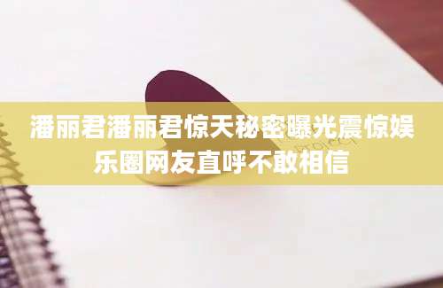 潘丽君潘丽君惊天秘密曝光震惊娱乐圈网友直呼不敢相信