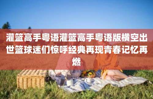 灌篮高手粤语灌篮高手粤语版横空出世篮球迷们惊呼经典再现青春记忆再燃