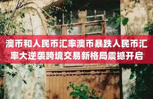 澳币和人民币汇率澳币暴跌人民币汇率大逆袭跨境交易新格局震撼开启