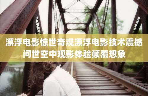 漂浮电影惊世奇观漂浮电影技术震撼问世空中观影体验颠覆想象