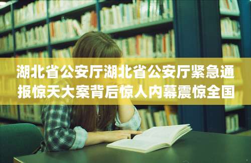 湖北省公安厅湖北省公安厅紧急通报惊天大案背后惊人内幕震惊全国