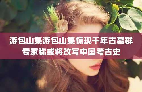 游包山集游包山集惊现千年古墓群专家称或将改写中国考古史