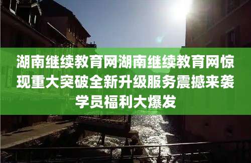 湖南继续教育网湖南继续教育网惊现重大突破全新升级服务震撼来袭学员福利大爆发