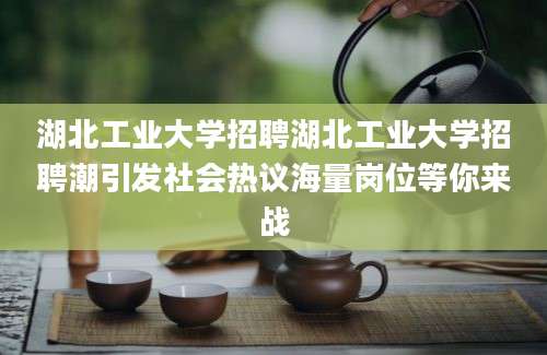 湖北工业大学招聘湖北工业大学招聘潮引发社会热议海量岗位等你来战