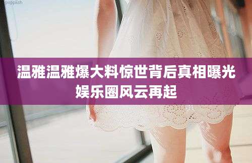 温雅温雅爆大料惊世背后真相曝光娱乐圈风云再起