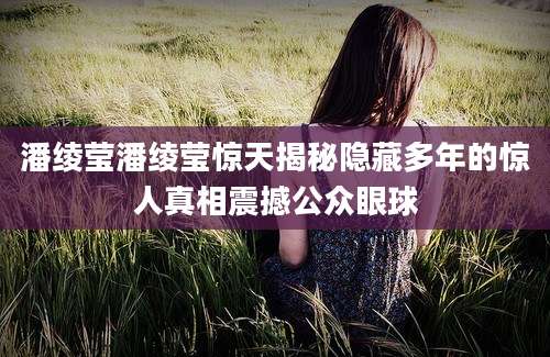 潘绫莹潘绫莹惊天揭秘隐藏多年的惊人真相震撼公众眼球