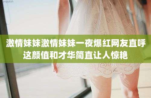 激情妹妹激情妹妹一夜爆红网友直呼这颜值和才华简直让人惊艳