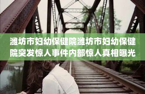 潍坊市妇幼保健院潍坊市妇幼保健院突发惊人事件内部惊人真相曝光