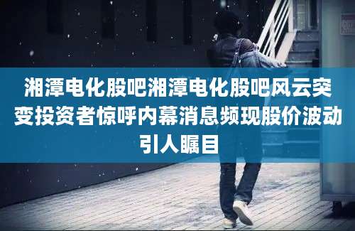 湘潭电化股吧湘潭电化股吧风云突变投资者惊呼内幕消息频现股价波动引人瞩目
