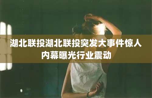 湖北联投湖北联投突发大事件惊人内幕曝光行业震动