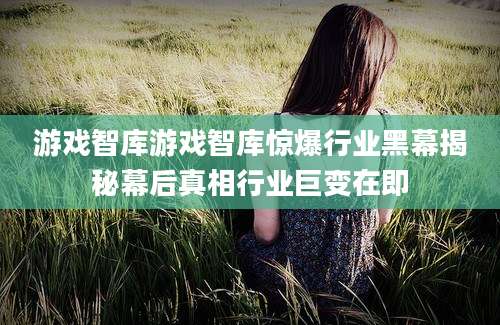 游戏智库游戏智库惊爆行业黑幕揭秘幕后真相行业巨变在即
