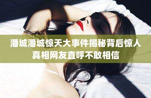 潘城潘城惊天大事件揭秘背后惊人真相网友直呼不敢相信