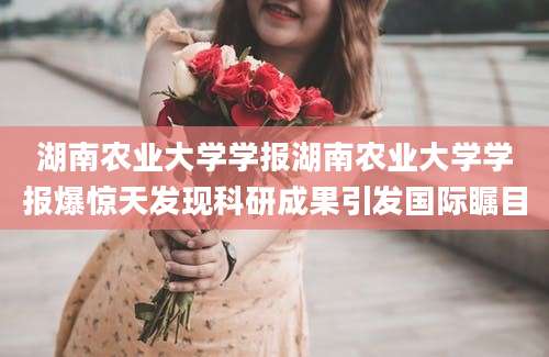 湖南农业大学学报湖南农业大学学报爆惊天发现科研成果引发国际瞩目
