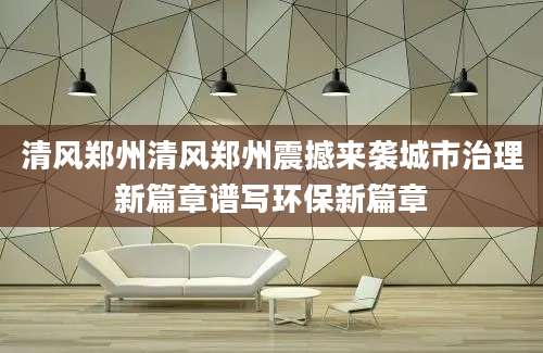 清风郑州清风郑州震撼来袭城市治理新篇章谱写环保新篇章