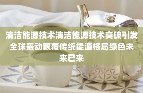 清洁能源技术清洁能源技术突破引发全球轰动颠覆传统能源格局绿色未来已来