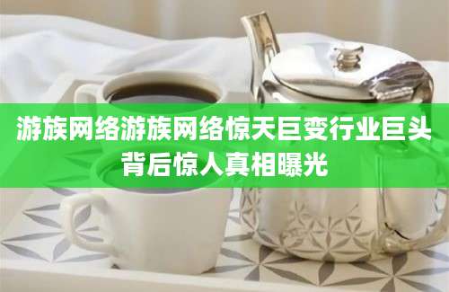 游族网络游族网络惊天巨变行业巨头背后惊人真相曝光