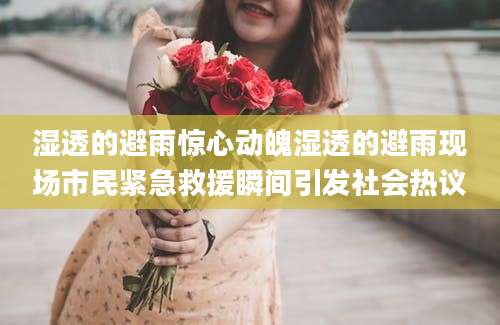 湿透的避雨惊心动魄湿透的避雨现场市民紧急救援瞬间引发社会热议
