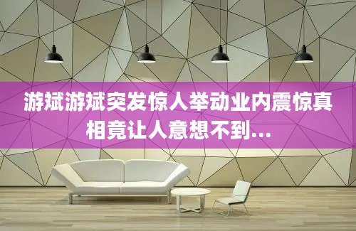 游斌游斌突发惊人举动业内震惊真相竟让人意想不到...