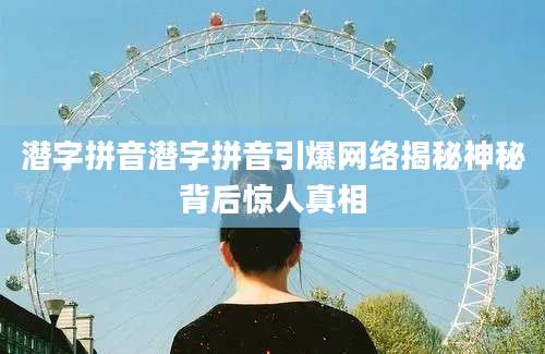 潜字拼音潜字拼音引爆网络揭秘神秘背后惊人真相
