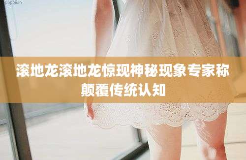 滚地龙滚地龙惊现神秘现象专家称颠覆传统认知