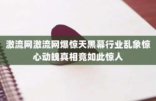 激流网激流网爆惊天黑幕行业乱象惊心动魄真相竟如此惊人