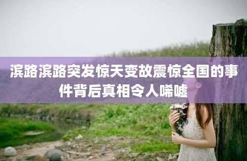 滨路滨路突发惊天变故震惊全国的事件背后真相令人唏嘘