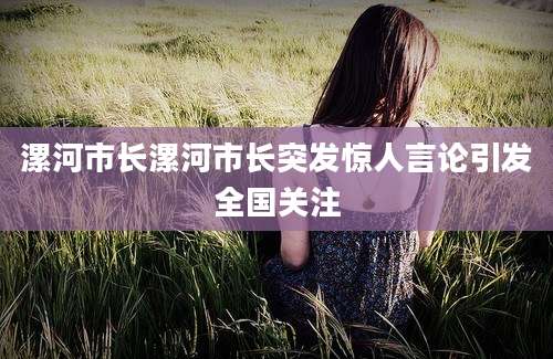 漯河市长漯河市长突发惊人言论引发全国关注