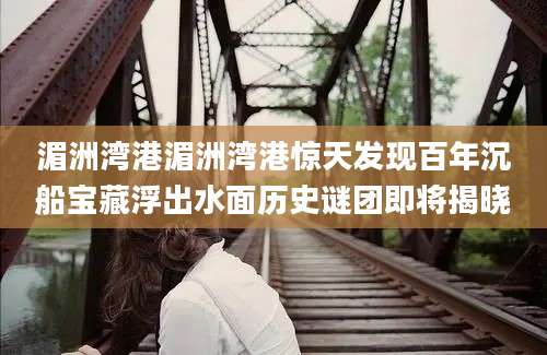 湄洲湾港湄洲湾港惊天发现百年沉船宝藏浮出水面历史谜团即将揭晓