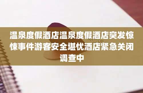温泉度假酒店温泉度假酒店突发惊悚事件游客安全堪忧酒店紧急关闭调查中